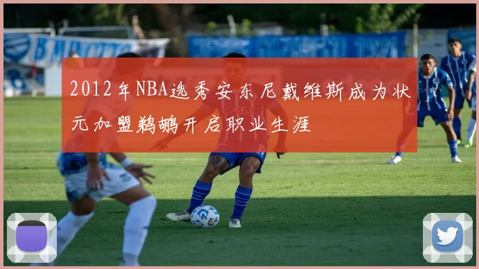 2012年NBA选秀安东尼戴维斯成为状元加盟鹈鹕开启职业生涯