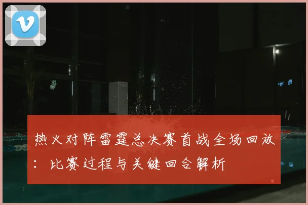 热火对阵雷霆总决赛首战全场回放:比赛过程与关键回合解析