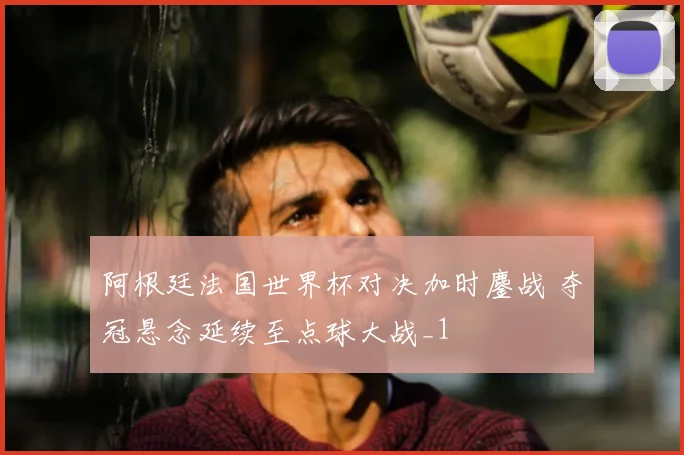 阿根廷法国世界杯对决加时鏖战 夺冠悬念延续至点球大战_1