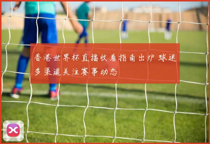 香港世界杯直播收看指南出炉 球迷多渠道关注赛事动态
