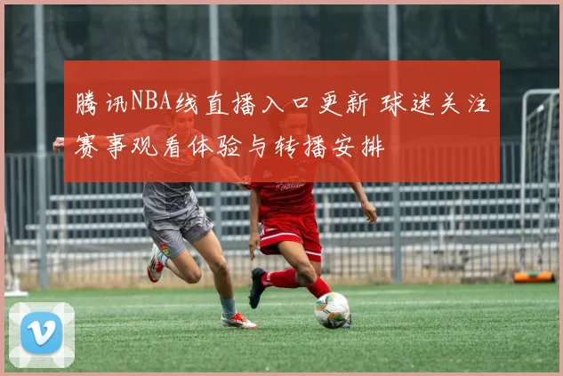 腾讯NBA线直播入口更新 球迷关注赛事观看体验与转播安排