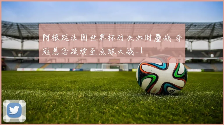阿根廷法国世界杯对决加时鏖战 夺冠悬念延续至点球大战_1
