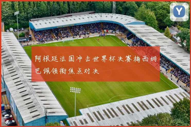 阿根廷法国冲击世界杯决赛梅西姆巴佩领衔焦点对决