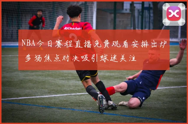 NBA今日赛程直播免费观看安排出炉 多场焦点对决吸引球迷关注