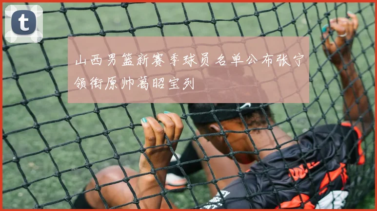 山西男篮新赛季球员名单公布张宁领衔原帅葛昭宝列