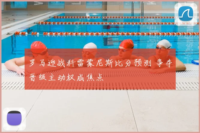 罗马迎战科雷蒙尼斯比分预测 争夺晋级主动权成焦点