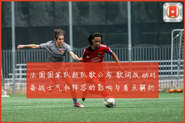 法国国家队新队歌公布 歌词改动对备战士气和阵容的影响与看点解析