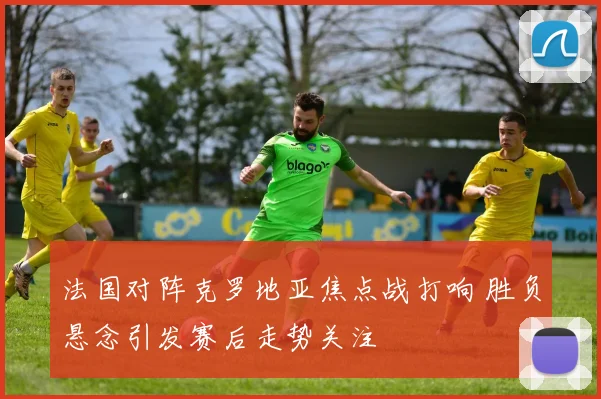 法国对阵克罗地亚焦点战打响 胜负悬念引发赛后走势关注