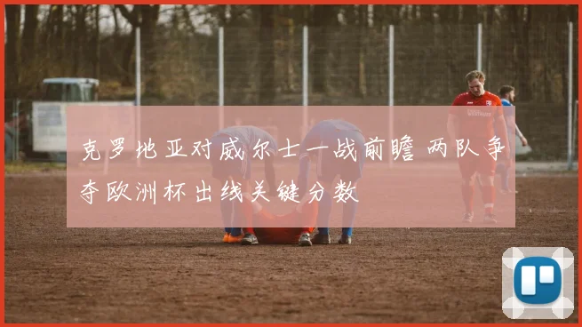 克罗地亚对威尔士一战前瞻 两队争夺欧洲杯出线关键分数