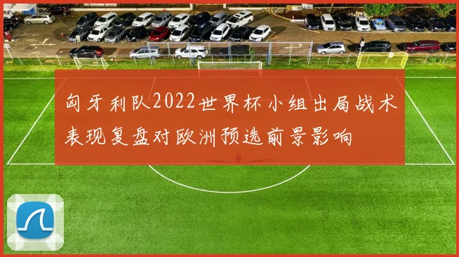 匈牙利队2022世界杯小组出局战术表现复盘对欧洲预选前景影响