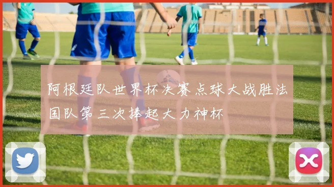 阿根廷队世界杯决赛点球大战胜法国队第三次捧起大力神杯