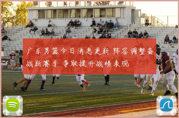 广东男篮今日消息更新 阵容调整备战新赛季 争取提升战绩表现