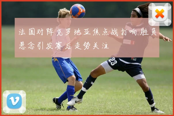 法国对阵克罗地亚焦点战打响 胜负悬念引发赛后走势关注