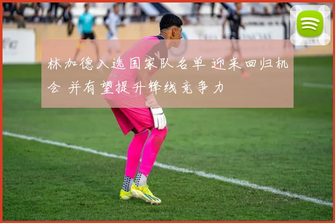 林加德入选国家队名单 迎来回归机会 并有望提升锋线竞争力