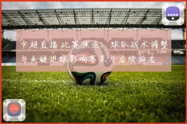 中超直播 比赛焦点:球队战术调整与关键进球影响赛果与后续排名