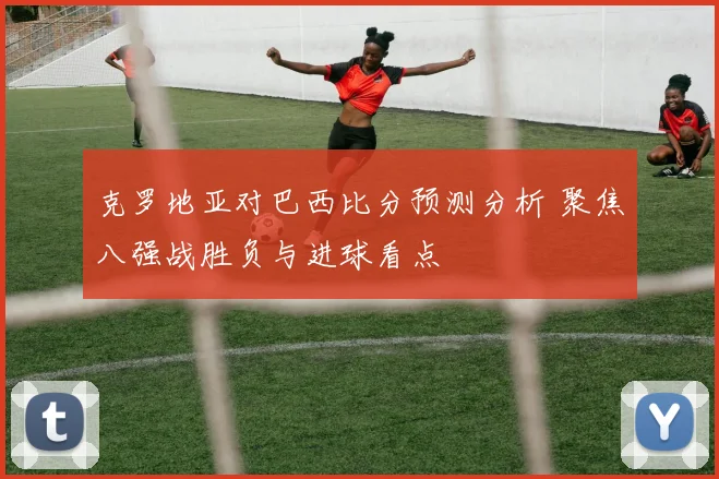 克罗地亚对巴西比分预测分析 聚焦八强战胜负与进球看点