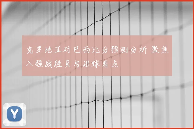 克罗地亚对巴西比分预测分析 聚焦八强战胜负与进球看点