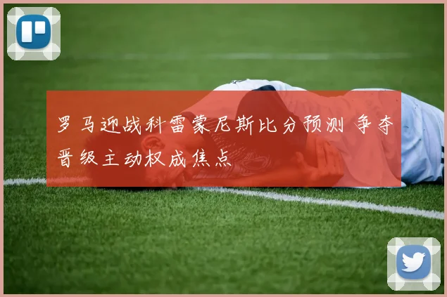 罗马迎战科雷蒙尼斯比分预测 争夺晋级主动权成焦点