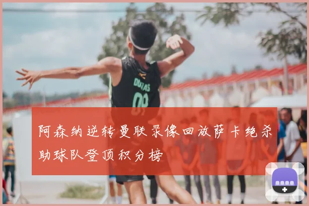 阿森纳逆转曼联录像回放萨卡绝杀助球队登顶积分榜