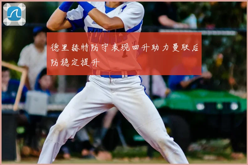 德里赫特防守表现回升助力曼联后防稳定提升