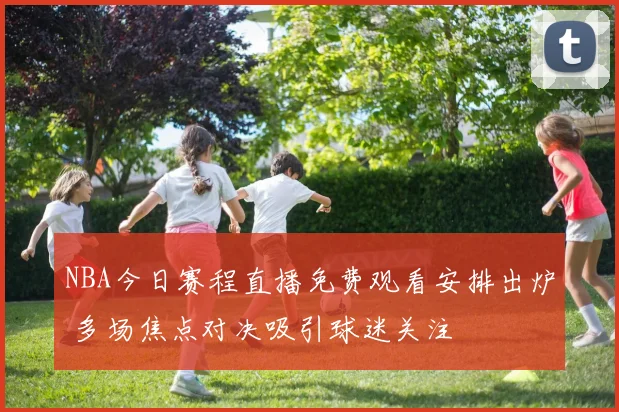 NBA今日赛程直播免费观看安排出炉 多场焦点对决吸引球迷关注