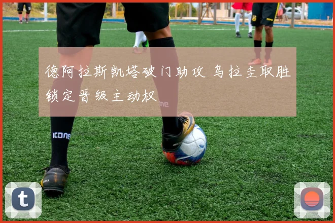 德阿拉斯凯塔破门助攻 乌拉圭取胜锁定晋级主动权