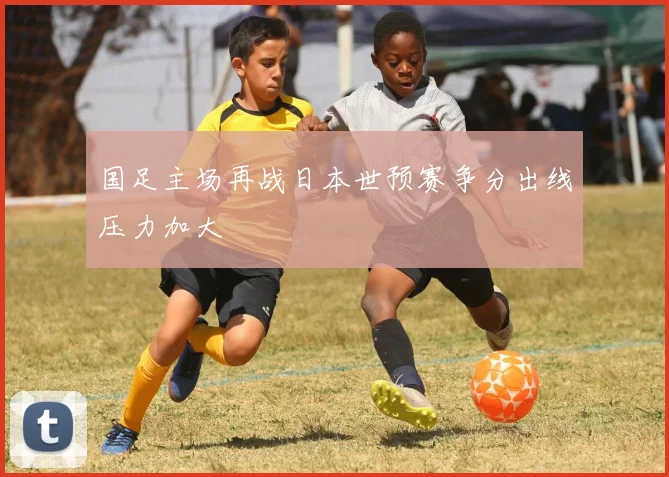 国足主场再战日本世预赛争分出线压力加大