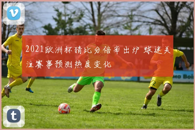 2021欧洲杯猜比分倍率出炉 球迷关注赛事预测热度变化