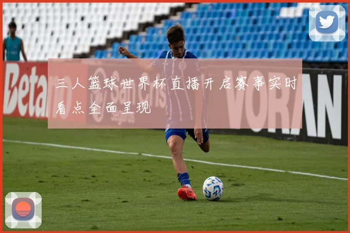 三人篮球世界杯直播开启赛事实时看点全面呈现