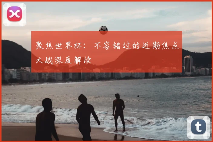 聚焦世界杯:不容错过的近期焦点大战深度解读