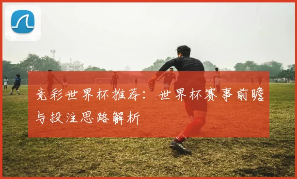 竞彩世界杯推荐:世界杯赛事前瞻与投注思路解析