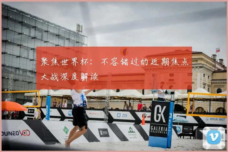 聚焦世界杯:不容错过的近期焦点大战深度解读