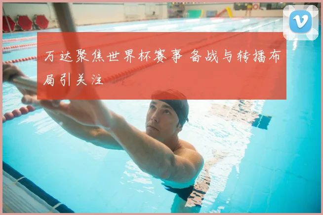 万达聚焦世界杯赛事 备战与转播布局引关注