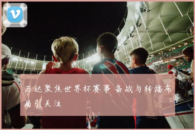 万达聚焦世界杯赛事 备战与转播布局引关注
