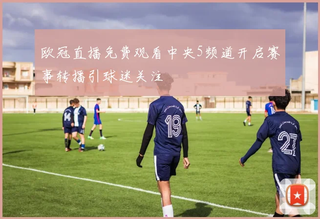 欧冠直播免费观看中央5频道开启赛事转播引球迷关注
