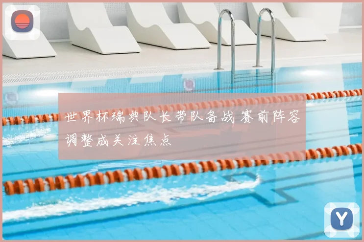 世界杯瑞典队长带队备战 赛前阵容调整成关注焦点