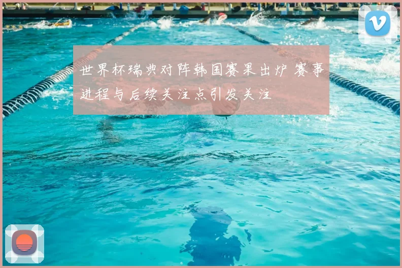 世界杯瑞典对阵韩国赛果出炉 赛事进程与后续关注点引发关注
