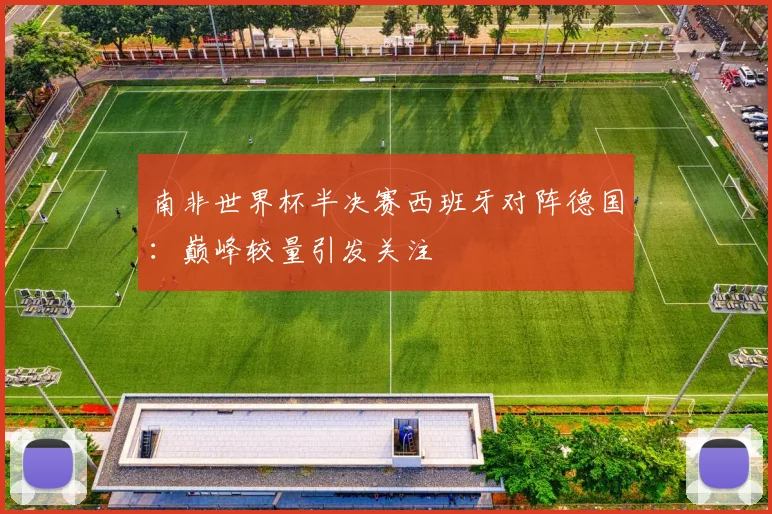 南非世界杯半决赛西班牙对阵德国：巅峰较量引发关注