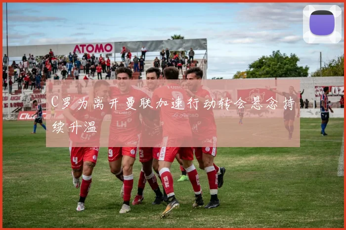 C罗为离开曼联加速行动转会悬念持续升温