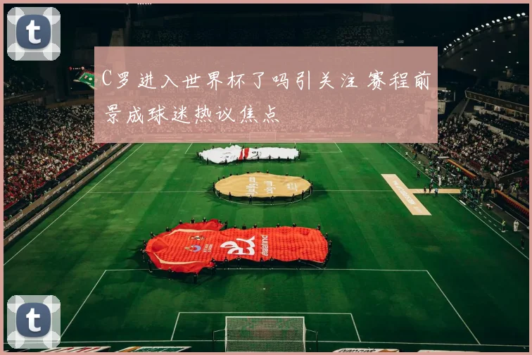 C罗进入世界杯了吗引关注 赛程前景成球迷热议焦点