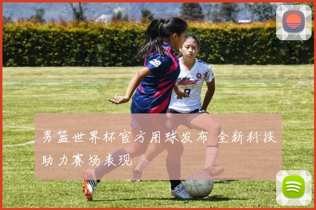男篮世界杯官方用球发布 全新科技助力赛场表现